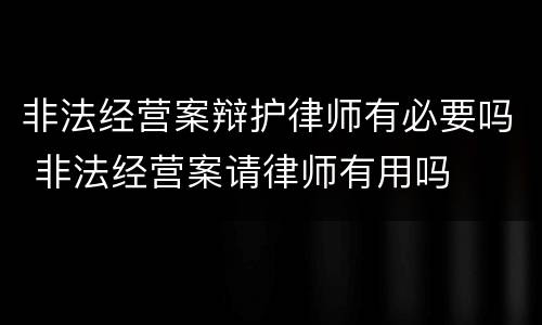 非法经营案辩护律师有必要吗 非法经营案请律师有用吗