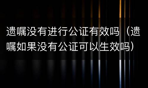 遗嘱没有进行公证有效吗（遗嘱如果没有公证可以生效吗）