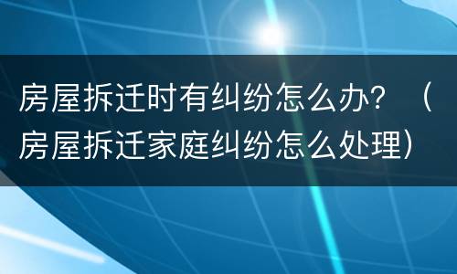 房屋拆迁时有纠纷怎么办？（房屋拆迁家庭纠纷怎么处理）