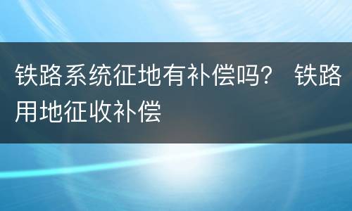 铁路系统征地有补偿吗？ 铁路用地征收补偿