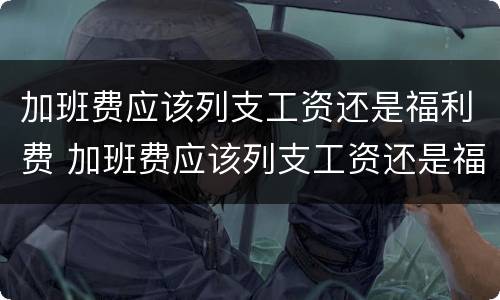 加班费应该列支工资还是福利费 加班费应该列支工资还是福利费呢