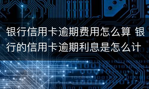 银行信用卡逾期费用怎么算 银行的信用卡逾期利息是怎么计算的