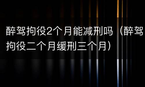 醉驾拘役2个月能减刑吗（醉驾拘役二个月缓刑三个月）