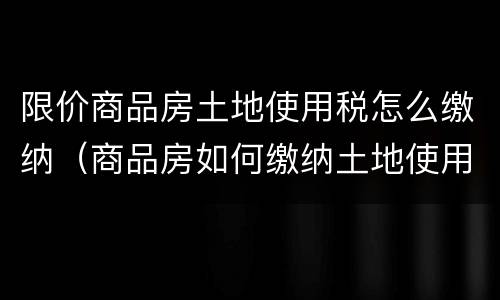 限价商品房土地使用税怎么缴纳（商品房如何缴纳土地使用税）