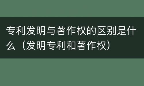 专利发明与著作权的区别是什么（发明专利和著作权）