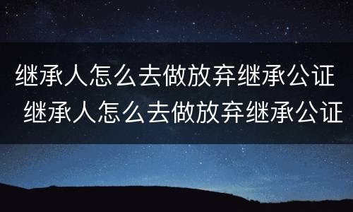 继承人怎么去做放弃继承公证 继承人怎么去做放弃继承公证书