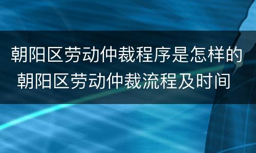 朝阳区劳动仲裁程序是怎样的 朝阳区劳动仲裁流程及时间