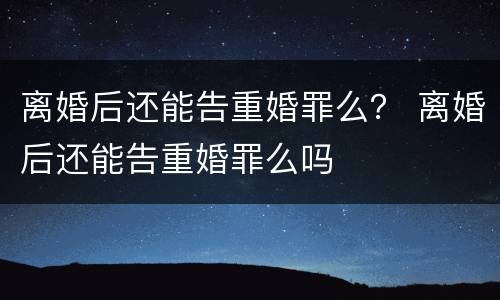 离婚后还能告重婚罪么？ 离婚后还能告重婚罪么吗