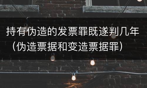 持有伪造的发票罪既遂判几年（伪造票据和变造票据罪）