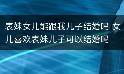 表妹女儿能跟我儿子结婚吗 女儿喜欢表妹儿子可以结婚吗