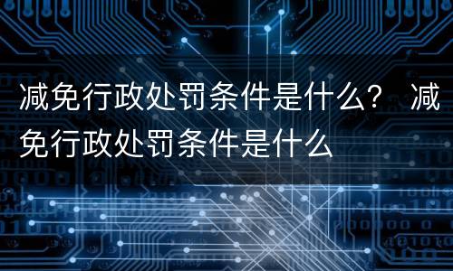 减免行政处罚条件是什么？ 减免行政处罚条件是什么