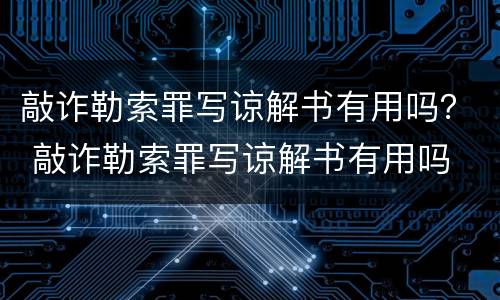 敲诈勒索罪写谅解书有用吗？ 敲诈勒索罪写谅解书有用吗