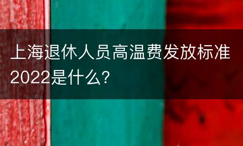 上海退休人员高温费发放标准2022是什么？