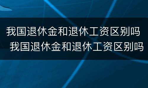 我国退休金和退休工资区别吗 我国退休金和退休工资区别吗是多少