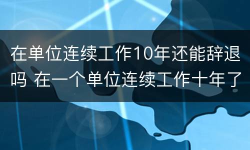 在单位连续工作10年还能辞退吗 在一个单位连续工作十年了被辞退