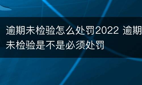 逾期未检验怎么处罚2022 逾期未检验是不是必须处罚