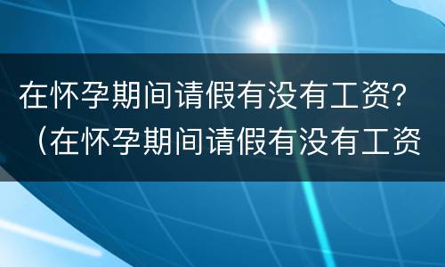 在怀孕期间请假有没有工资？（在怀孕期间请假有没有工资发）