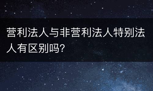 营利法人与非营利法人特别法人有区别吗？