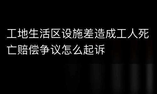 工地生活区设施差造成工人死亡赔偿争议怎么起诉