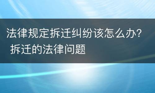 法律规定拆迁纠纷该怎么办？ 拆迁的法律问题