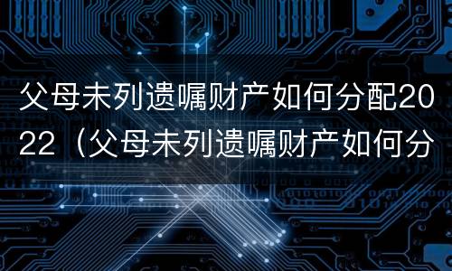 父母未列遗嘱财产如何分配2022（父母未列遗嘱财产如何分配2022年）