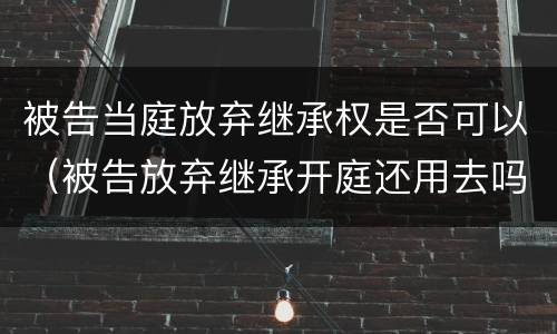 被告当庭放弃继承权是否可以（被告放弃继承开庭还用去吗）