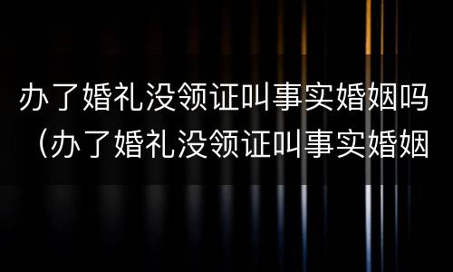 办了婚礼没领证叫事实婚姻吗（办了婚礼没领证叫事实婚姻吗女方）