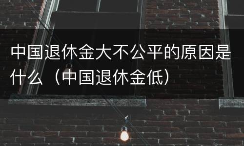 中国退休金大不公平的原因是什么（中国退休金低）