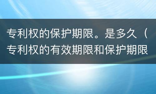 专利权的保护期限。是多久（专利权的有效期限和保护期限）