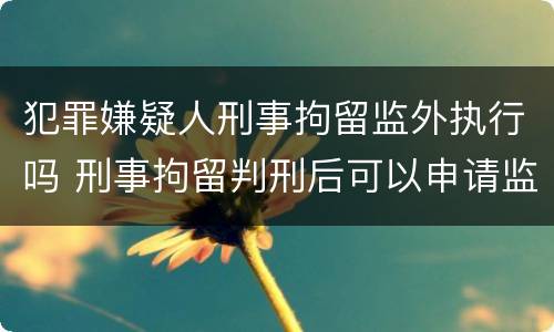 犯罪嫌疑人刑事拘留监外执行吗 刑事拘留判刑后可以申请监外执行吗