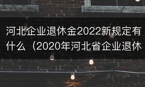 河北企业退休金2022新规定有什么（2020年河北省企业退休新政策）