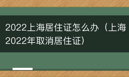 2022上海居住证怎么办（上海2022年取消居住证）