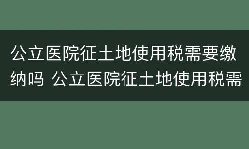 公立医院征土地使用税需要缴纳吗 公立医院征土地使用税需要缴纳吗