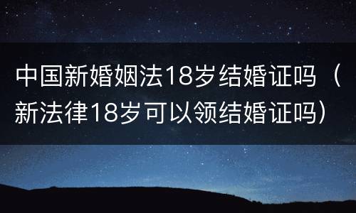 中国新婚姻法18岁结婚证吗（新法律18岁可以领结婚证吗）