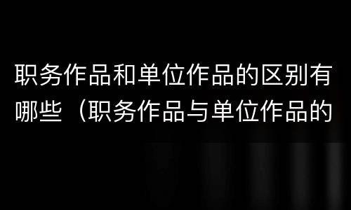 职务作品和单位作品的区别有哪些（职务作品与单位作品的区别是什么）