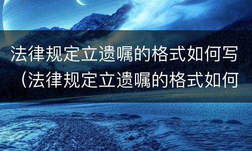 法律规定立遗嘱的格式如何写（法律规定立遗嘱的格式如何写才有效）