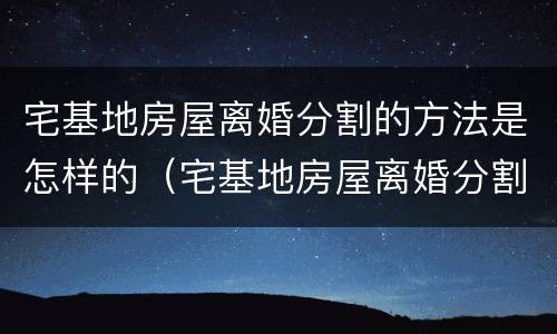 宅基地房屋离婚分割的方法是怎样的（宅基地房屋离婚分割的方法是怎样的呢）