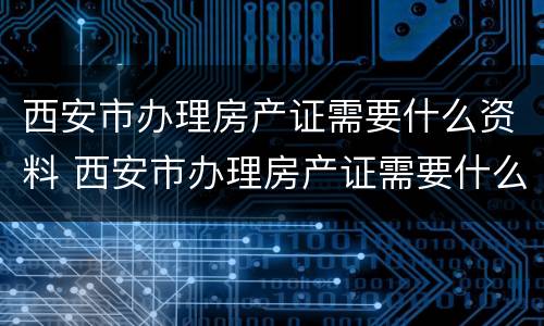 西安市办理房产证需要什么资料 西安市办理房产证需要什么资料呢