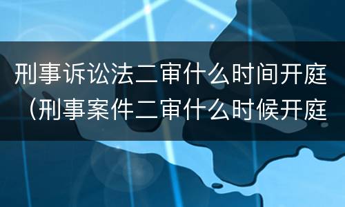 刑事诉讼法二审什么时间开庭（刑事案件二审什么时候开庭）