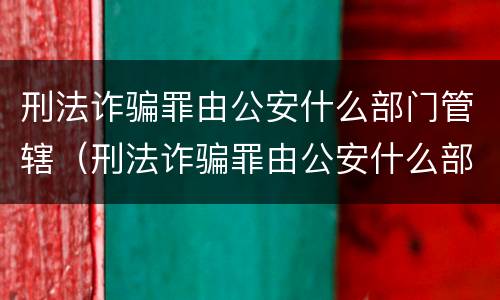 刑法诈骗罪由公安什么部门管辖（刑法诈骗罪由公安什么部门管辖的）