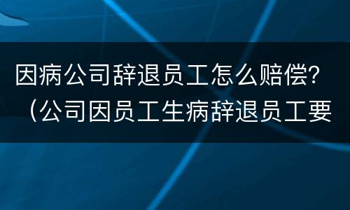 因病公司辞退员工怎么赔偿？（公司因员工生病辞退员工要怎么赔偿）