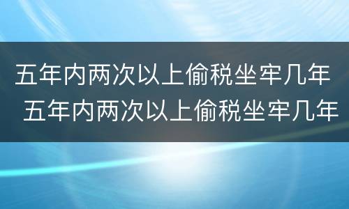 五年内两次以上偷税坐牢几年 五年内两次以上偷税坐牢几年能减刑