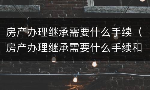 房产办理继承需要什么手续（房产办理继承需要什么手续和费用）