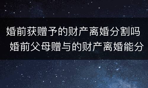 婚前获赠予的财产离婚分割吗 婚前父母赠与的财产离婚能分吗