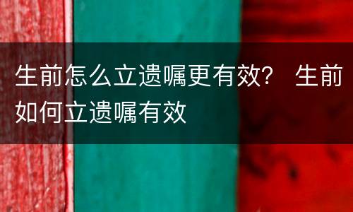 生前怎么立遗嘱更有效？ 生前如何立遗嘱有效