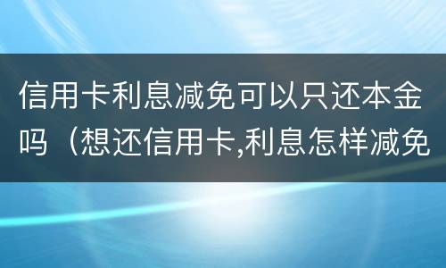 信用卡利息减免可以只还本金吗（想还信用卡,利息怎样减免）