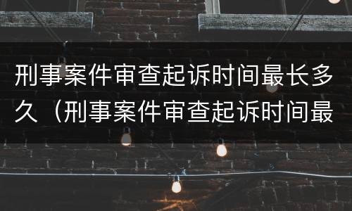 刑事案件审查起诉时间最长多久（刑事案件审查起诉时间最长多久出结果）