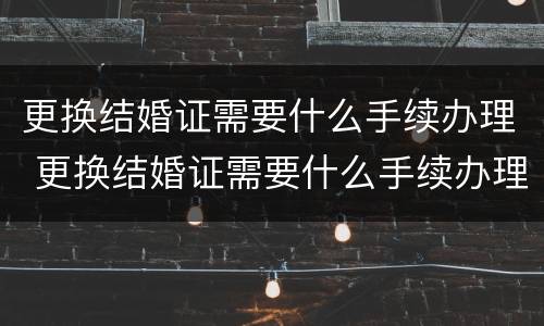 更换结婚证需要什么手续办理 更换结婚证需要什么手续办理流程