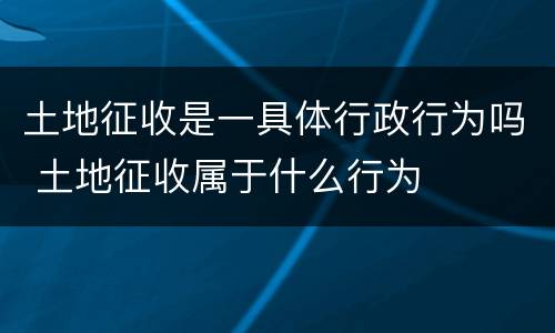 土地征收是一具体行政行为吗 土地征收属于什么行为