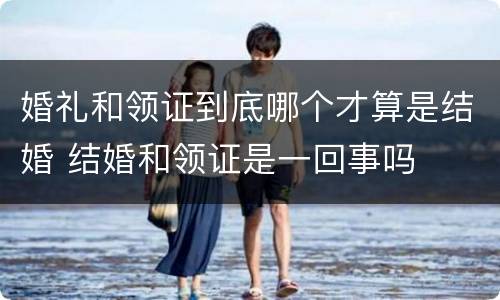 婚礼和领证到底哪个才算是结婚 结婚和领证是一回事吗